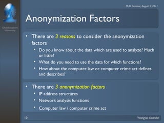Chulalongkorn 
University 
Ph.D. Seminar, August 5, 2011 
Anonymization Factors 
• There are 3 reasons to consider the anonymization 
factors 
 Do you know about the data which are used to analyze? Much 
or little? 
 What do you need to use the data for which functions? 
 How about the computer law or computer crime act defines 
and describes? 
• There are 3 anonymization factors 
 IP address structures 
 Network analysis functions 
 Computer law / computer crime act 
10 Wongyos Keardsri 
 