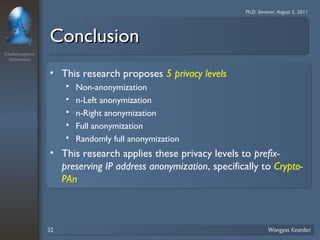 Chulalongkorn 
University 
Ph.D. Seminar, August 5, 2011 
CCoonncclluussiioonn 
• This research proposes 5 privacy levels 
 Non-anonymization 
 n-Left anonymization 
 n-Right anonymization 
 Full anonymization 
 Randomly full anonymization 
• This research applies these privacy levels to prefix-preserving 
IP address anonymization, specifically to Crypto- 
PAn 
32 Wongyos Keardsri 
 