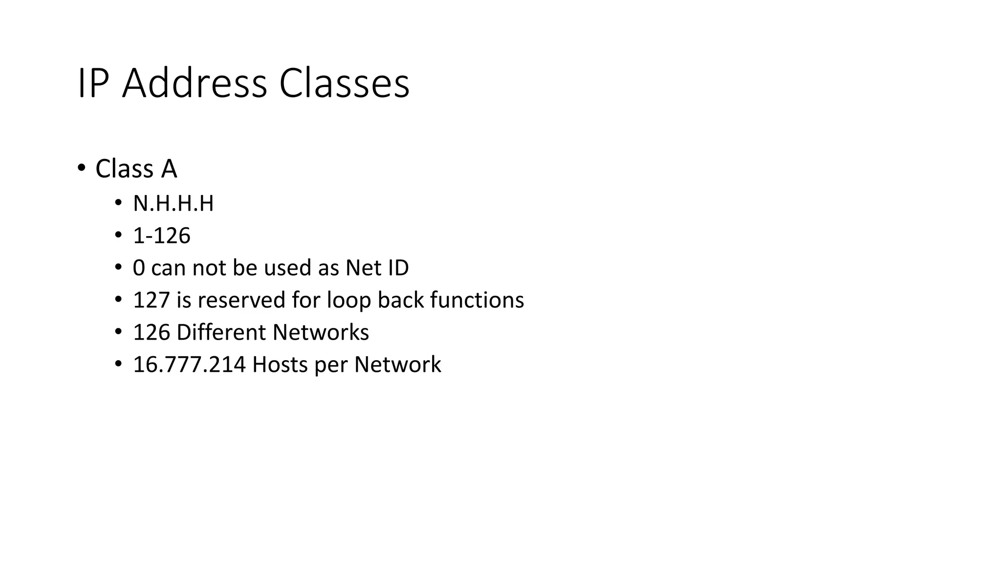 IP Address Classes
• Class A
• N.H.H.H
• 1-126
• 0 can not be used as Net ID
• 127 is reserved for loop back functions
• 126 Different Networks
• 16.777.214 Hosts per Network