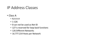 IP Address Classes
• Class A
• N.H.H.H
• 1-126
• 0 can not be used as Net ID
• 127 is reserved for loop back functions
• 126 Different Networks
• 16.777.214 Hosts per Network
 