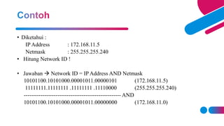• Diketahui :
IP Address : 172.168.11.5
Netmask : 255.255.255.240
• Hitung Network ID !
• Jawaban  Network ID = IP Address AND Netmask
10101100.10101000.00001011.00000101 (172.168.11.5)
11111111.11111111 .11111111 .11110000 (255.255.255.240)
---------------------------------------------------- AND
10101100.10101000.00001011.00000000 (172.168.11.0)
 