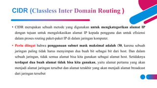 • CIDR merupakan sebuah metode yang digunakan untuk mengkategorikan alamat IP
dengan tujuan untuk mengalokasikan alamat IP kepada pengguna dan untuk efisiensi
dalam proses routing paket-paket IP di dalam jaringan komputer.
• Perlu diingat bahwa penggunaan subnet mask maksimal adalah /30, karena sebuah
jaringan paling tidak harus menyimpan dua buah bit sebagai bit dari host. Dan dalam
sebuah jaringan, tidak semua alamat bisa kita gunakan sebagai alamat host. Setidaknya
terdapat dua buah alamat tidak bisa kita gunakan, yaitu alamat pertama yang akan
menjadi alamat jaringan tersebut dan alamat terakhir yang akan menjadi alamat broadcast
dari jaringan tersebut
 