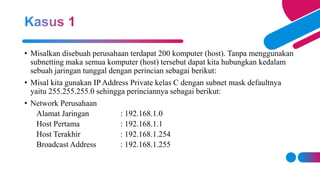 • Misalkan disebuah perusahaan terdapat 200 komputer (host). Tanpa menggunakan
subnetting maka semua komputer (host) tersebut dapat kita hubungkan kedalam
sebuah jaringan tunggal dengan perincian sebagai berikut:
• Misal kita gunakan IP Address Private kelas C dengan subnet mask defaultnya
yaitu 255.255.255.0 sehingga perinciannya sebagai berikut:
• Network Perusahaan
Alamat Jaringan : 192.168.1.0
Host Pertama : 192.168.1.1
Host Terakhir : 192.168.1.254
Broadcast Address : 192.168.1.255
 