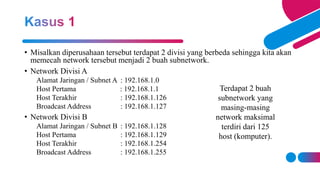 • Misalkan diperusahaan tersebut terdapat 2 divisi yang berbeda sehingga kita akan
memecah network tersebut menjadi 2 buah subnetwork.
• Network Divisi A
Alamat Jaringan / Subnet A : 192.168.1.0
Host Pertama : 192.168.1.1
Host Terakhir : 192.168.1.126
Broadcast Address : 192.168.1.127
• Network Divisi B
Alamat Jaringan / Subnet B : 192.168.1.128
Host Pertama : 192.168.1.129
Host Terakhir : 192.168.1.254
Broadcast Address : 192.168.1.255
Terdapat 2 buah
subnetwork yang
masing-masing
network maksimal
terdiri dari 125
host (komputer).
 