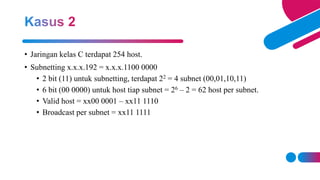 • Jaringan kelas C terdapat 254 host.
• Subnetting x.x.x.192 = x.x.x.1100 0000
• 2 bit (11) untuk subnetting, terdapat 22 = 4 subnet (00,01,10,11)
• 6 bit (00 0000) untuk host tiap subnet = 26 – 2 = 62 host per subnet.
• Valid host = xx00 0001 – xx11 1110
• Broadcast per subnet = xx11 1111
 