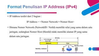 • IP Address terdiri dari 2 bagian :
IP Address = <Nomor Network><Nomor Host>
• Dimana Nomor Network (NetworkID / NetId) memiliki nilai yang sama dalam satu
jaringan, sedangkan Nomor Host (HostId) tidak memiliki alamat IP yang sama
dalam satu jaringan.
 