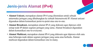 • Alamat Unicast, merupakan alamat IPv4 yang ditentukan untuk sebuah
antarmuka jaringan yang dihubungkan ke sebuah Internetwork IP. Alamat unicast
digunakan dalam komunikasi point-to-point atau one-to-one.
• Alamat Broadcast, merupakan alamat IPv4 yang didesain agar diproses oleh
setiap node IP dalam segmen jaringan yang sama. Alamat broadcast digunakan
dalam komunikasi one-to-everyone.
• Alamat Multicast, merupakan alamat IPv4 yang didesain agar diproses oleh satu
atau beberapa node dalam segmen jaringan yang sama atau berbeda. Alamat
multicast digunakan dalam komunikasi one-to-many.
 