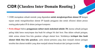 • CIDR merupakan sebuah metode yang digunakan untuk mengkategorikan alamat IP dengan
tujuan untuk mengalokasikan alamat IP kepada pengguna dan untuk efisiensi dalam proses
routing paket-paket IP di dalam jaringan komputer.
• Perlu diingat bahwa penggunaan subnet mask maksimal adalah /30, karena sebuah jaringan
paling tidak harus menyimpan dua buah bit sebagai bit dari host. Dan dalam sebuah jaringan,
tidak semua alamat bisa kita gunakan sebagai alamat host. Setidaknya terdapat dua buah
alamat tidak bisa kita gunakan, yaitu alamat pertama yang akan menjadi alamat jaringan
tersebut dan alamat terakhir yang akan menjadi alamat broadcast dari jaringan tersebut
CIDR (Classless Inter Domain Routing )
 