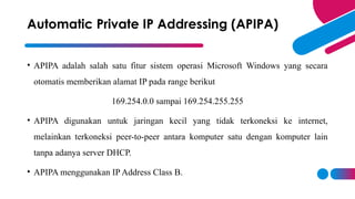 • APIPA adalah salah satu fitur sistem operasi Microsoft Windows yang secara
otomatis memberikan alamat IP pada range berikut
169.254.0.0 sampai 169.254.255.255
• APIPA digunakan untuk jaringan kecil yang tidak terkoneksi ke internet,
melainkan terkoneksi peer-to-peer antara komputer satu dengan komputer lain
tanpa adanya server DHCP.
• APIPA menggunakan IP Address Class B.
Automatic Private IP Addressing (APIPA)
 