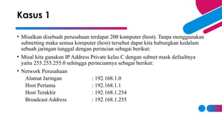 • Misalkan disebuah perusahaan terdapat 200 komputer (host). Tanpa menggunakan
subnetting maka semua komputer (host) tersebut dapat kita hubungkan kedalam
sebuah jaringan tunggal dengan perincian sebagai berikut:
• Misal kita gunakan IP Address Private kelas C dengan subnet mask defaultnya
yaitu 255.255.255.0 sehingga perinciannya sebagai berikut:
• Network Perusahaan
Alamat Jaringan : 192.168.1.0
Host Pertama : 192.168.1.1
Host Terakhir : 192.168.1.254
Broadcast Address : 192.168.1.255
Kasus 1
 