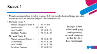 • Misalkan diperusahaan tersebut terdapat 2 divisi yang berbeda sehingga kita akan
memecah network tersebut menjadi 2 buah subnetwork.
• Network Divisi A
Alamat Jaringan / Subnet A : 192.168.1.0
Host Pertama : 192.168.1.1
Host Terakhir : 192.168.1.126
Broadcast Address : 192.168.1.127
• Network Divisi B
Alamat Jaringan / Subnet B : 192.168.1.128
Host Pertama : 192.168.1.129
Host Terakhir : 192.168.1.254
Broadcast Address : 192.168.1.255
Kasus 1
Terdapat 2 buah
subnetwork yang
masing-masing
network maksimal
terdiri dari 125
host (komputer).
 