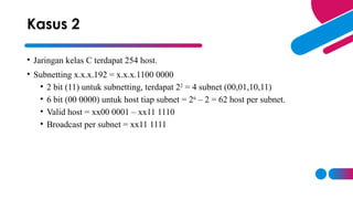 • Jaringan kelas C terdapat 254 host.
• Subnetting x.x.x.192 = x.x.x.1100 0000
• 2 bit (11) untuk subnetting, terdapat 22
= 4 subnet (00,01,10,11)
• 6 bit (00 0000) untuk host tiap subnet = 26
– 2 = 62 host per subnet.
• Valid host = xx00 0001 – xx11 1110
• Broadcast per subnet = xx11 1111
Kasus 2
 