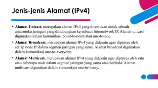 • Alamat Unicast, merupakan alamat IPv4 yang ditentukan untuk sebuah
antarmuka jaringan yang dihubungkan ke sebuah Internetwork IP. Alamat unicast
digunakan dalam komunikasi point-to-point atau one-to-one.
• Alamat Broadcast, merupakan alamat IPv4 yang didesain agar diproses oleh
setiap node IP dalam segmen jaringan yang sama. Alamat broadcast digunakan
dalam komunikasi one-to-everyone.
• Alamat Multicast, merupakan alamat IPv4 yang didesain agar diproses oleh satu
atau beberapa node dalam segmen jaringan yang sama atau berbeda. Alamat
multicast digunakan dalam komunikasi one-to-many.
Jenis-jenis Alamat (IPv4)
 