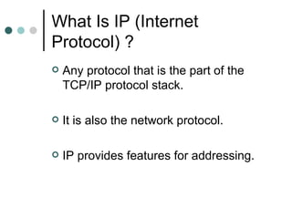 What Is IP (Internet Protocol) ? Any protocol that is the part of the TCP/IP protocol stack. It is also the network protocol. IP provides features for addressing. 