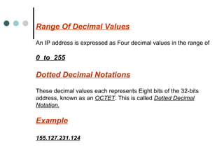 Range Of Decimal Values An IP address is expressed as Four decimal values in the range of  0  to  255 Dotted Decimal Notations These decimal values each represents Eight bits of the 32-bits address, known as an  OCTET . This is called  Dotted Decimal Notation. Example 155.127.231.124 