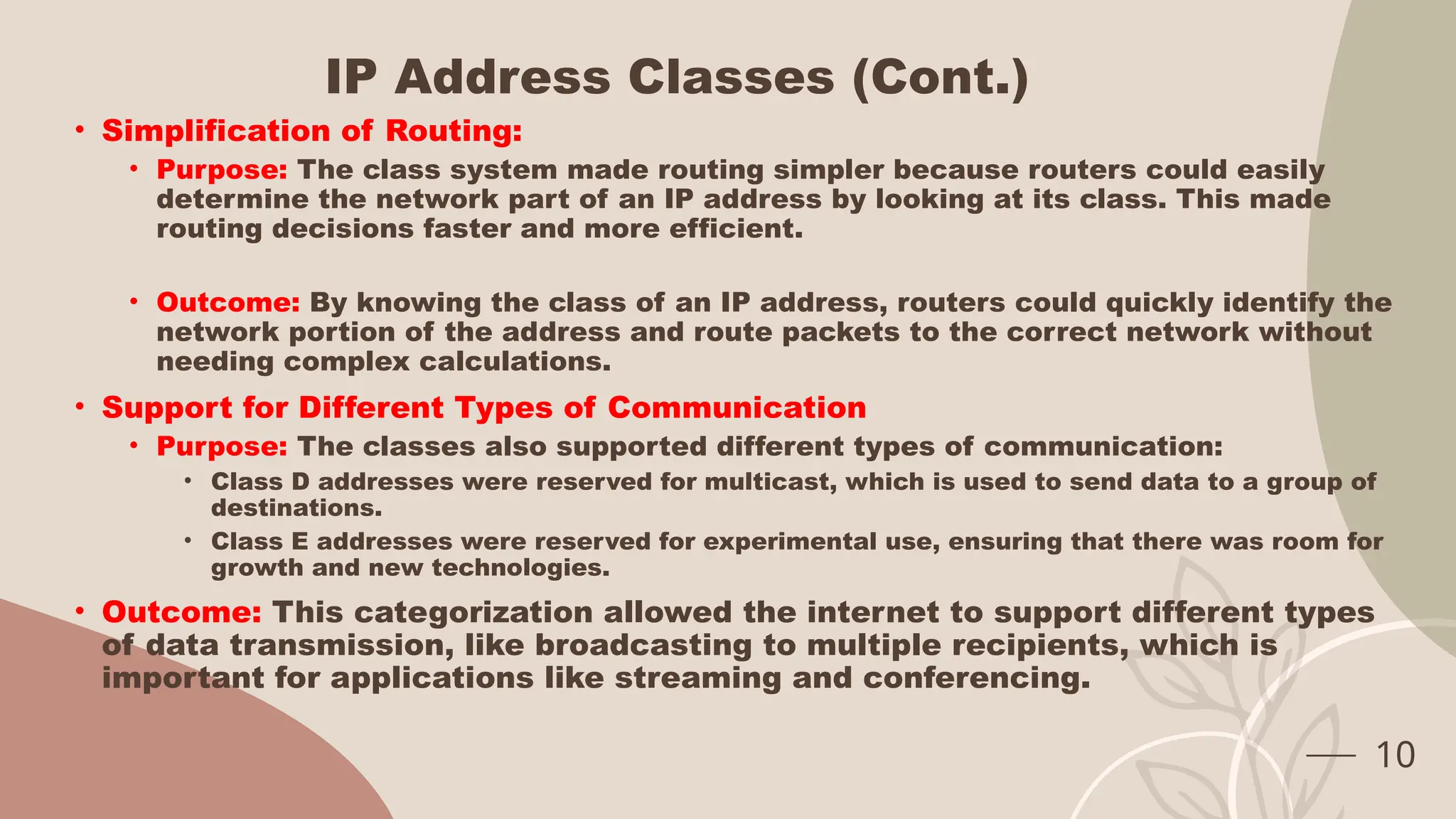IP Address Classes (Cont.)
• Simplification of Routing:
• Purpose: The class system made routing simpler because routers could easily
determine the network part of an IP address by looking at its class. This made
routing decisions faster and more efficient.
• Outcome: By knowing the class of an IP address, routers could quickly identify the
network portion of the address and route packets to the correct network without
needing complex calculations.
• Support for Different Types of Communication
• Purpose: The classes also supported different types of communication:
• Class D addresses were reserved for multicast, which is used to send data to a group of
destinations.
• Class E addresses were reserved for experimental use, ensuring that there was room for
growth and new technologies.
• Outcome: This categorization allowed the internet to support different types
of data transmission, like broadcasting to multiple recipients, which is
important for applications like streaming and conferencing.
10
 