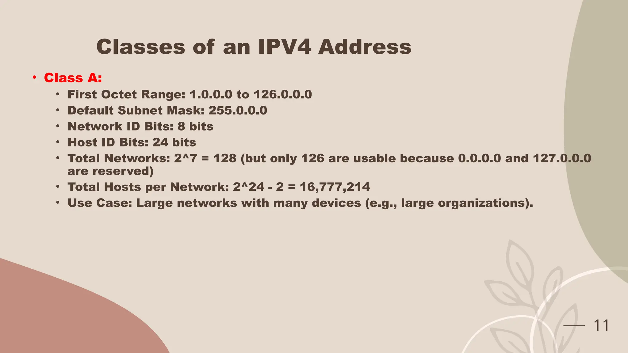 Classes of an IPV4 Address
• Class A:
• First Octet Range: 1.0.0.0 to 126.0.0.0
• Default Subnet Mask: 255.0.0.0
• Network ID Bits: 8 bits
• Host ID Bits: 24 bits
• Total Networks: 2^7 = 128 (but only 126 are usable because 0.0.0.0 and 127.0.0.0
are reserved)
• Total Hosts per Network: 2^24 - 2 = 16,777,214
• Use Case: Large networks with many devices (e.g., large organizations).
11
 