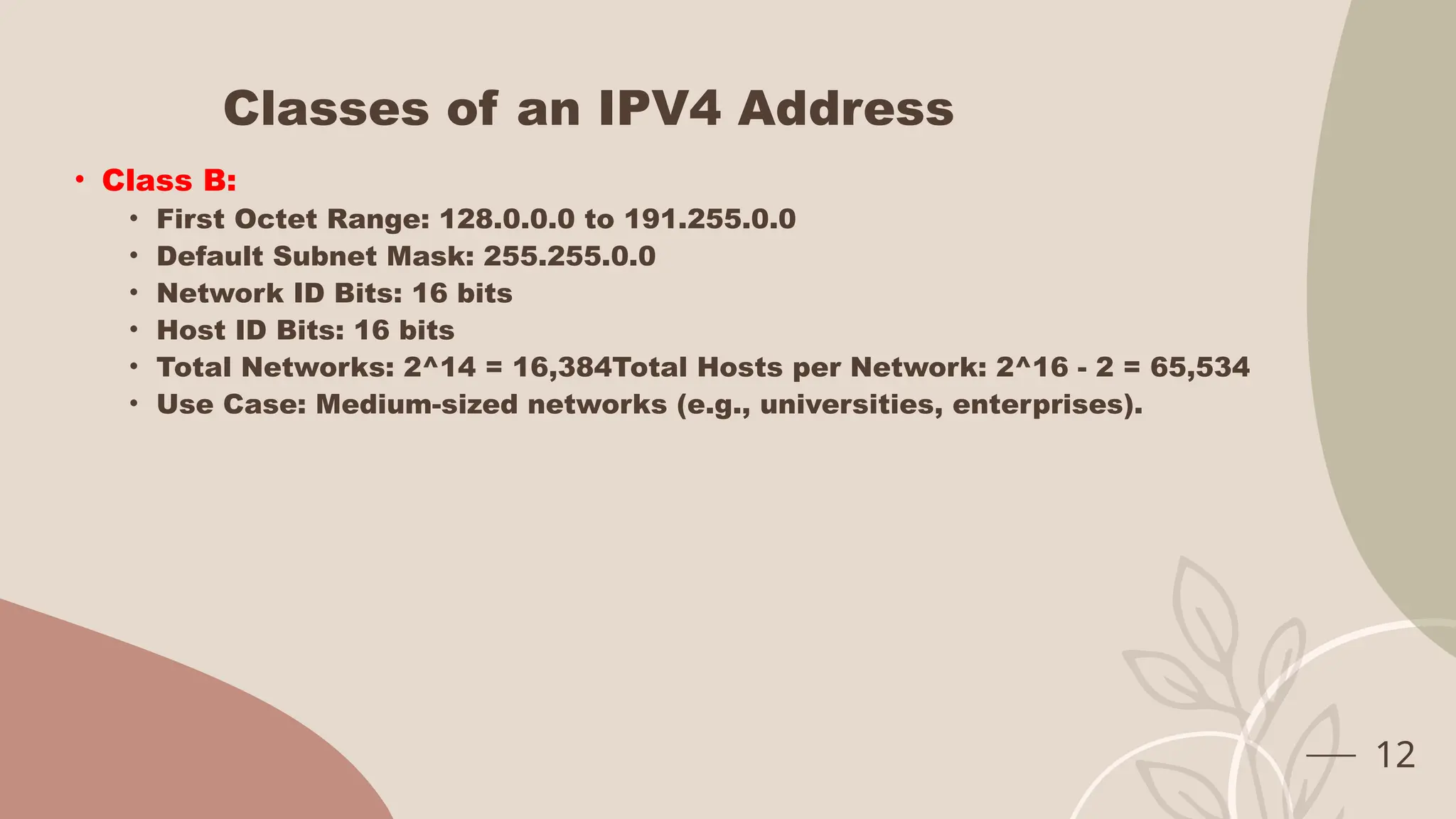 Classes of an IPV4 Address
• Class B:
• First Octet Range: 128.0.0.0 to 191.255.0.0
• Default Subnet Mask: 255.255.0.0
• Network ID Bits: 16 bits
• Host ID Bits: 16 bits
• Total Networks: 2^14 = 16,384Total Hosts per Network: 2^16 - 2 = 65,534
• Use Case: Medium-sized networks (e.g., universities, enterprises).
12
 