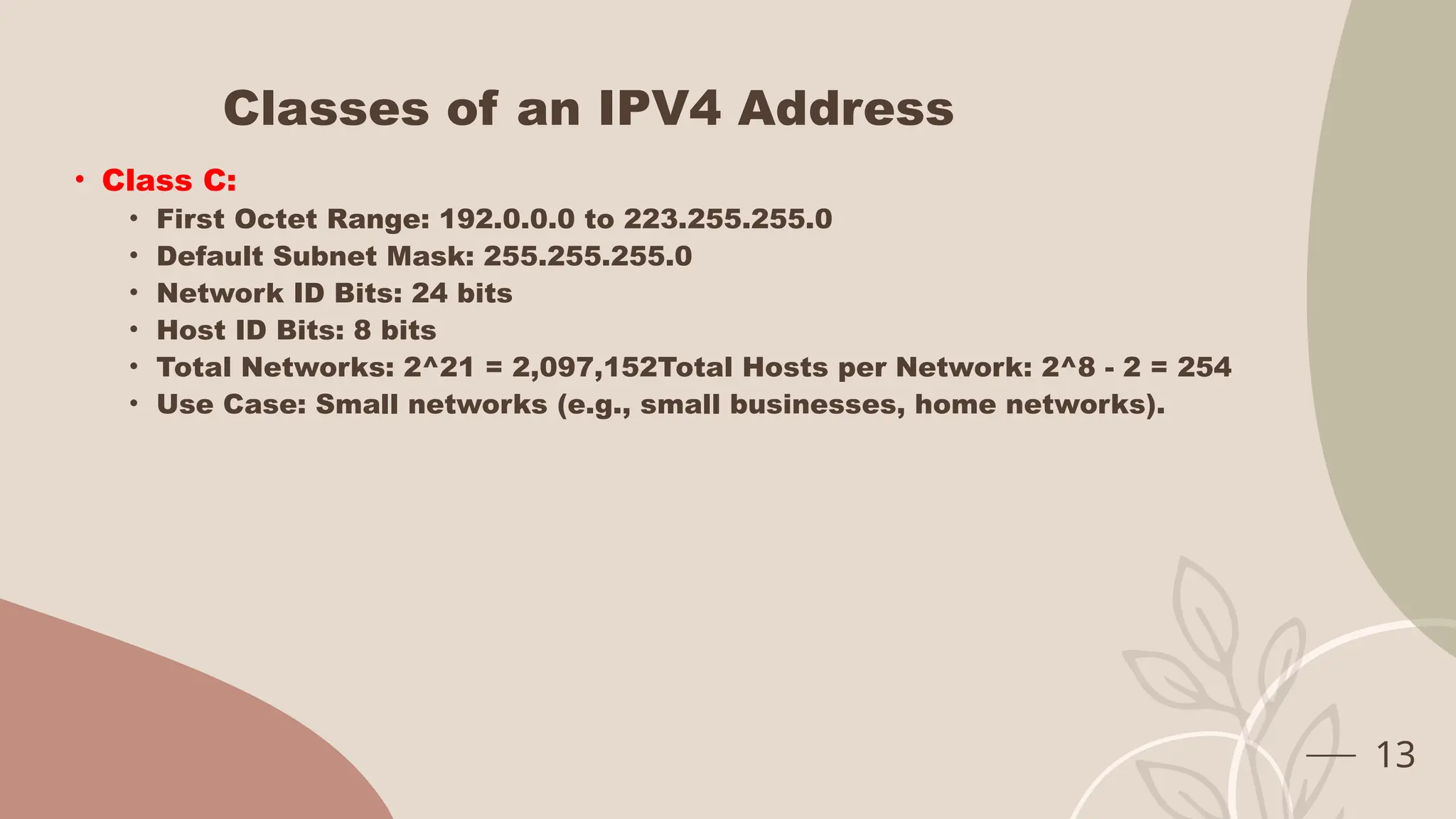 Classes of an IPV4 Address
• Class C:
• First Octet Range: 192.0.0.0 to 223.255.255.0
• Default Subnet Mask: 255.255.255.0
• Network ID Bits: 24 bits
• Host ID Bits: 8 bits
• Total Networks: 2^21 = 2,097,152Total Hosts per Network: 2^8 - 2 = 254
• Use Case: Small networks (e.g., small businesses, home networks).
13
 