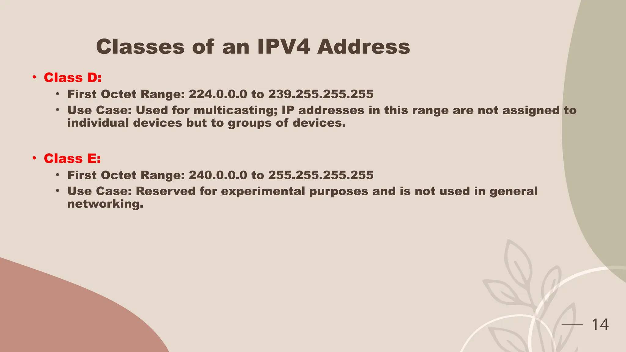 Classes of an IPV4 Address
• Class D:
• First Octet Range: 224.0.0.0 to 239.255.255.255
• Use Case: Used for multicasting; IP addresses in this range are not assigned to
individual devices but to groups of devices.
• Class E:
• First Octet Range: 240.0.0.0 to 255.255.255.255
• Use Case: Reserved for experimental purposes and is not used in general
networking.
14
 