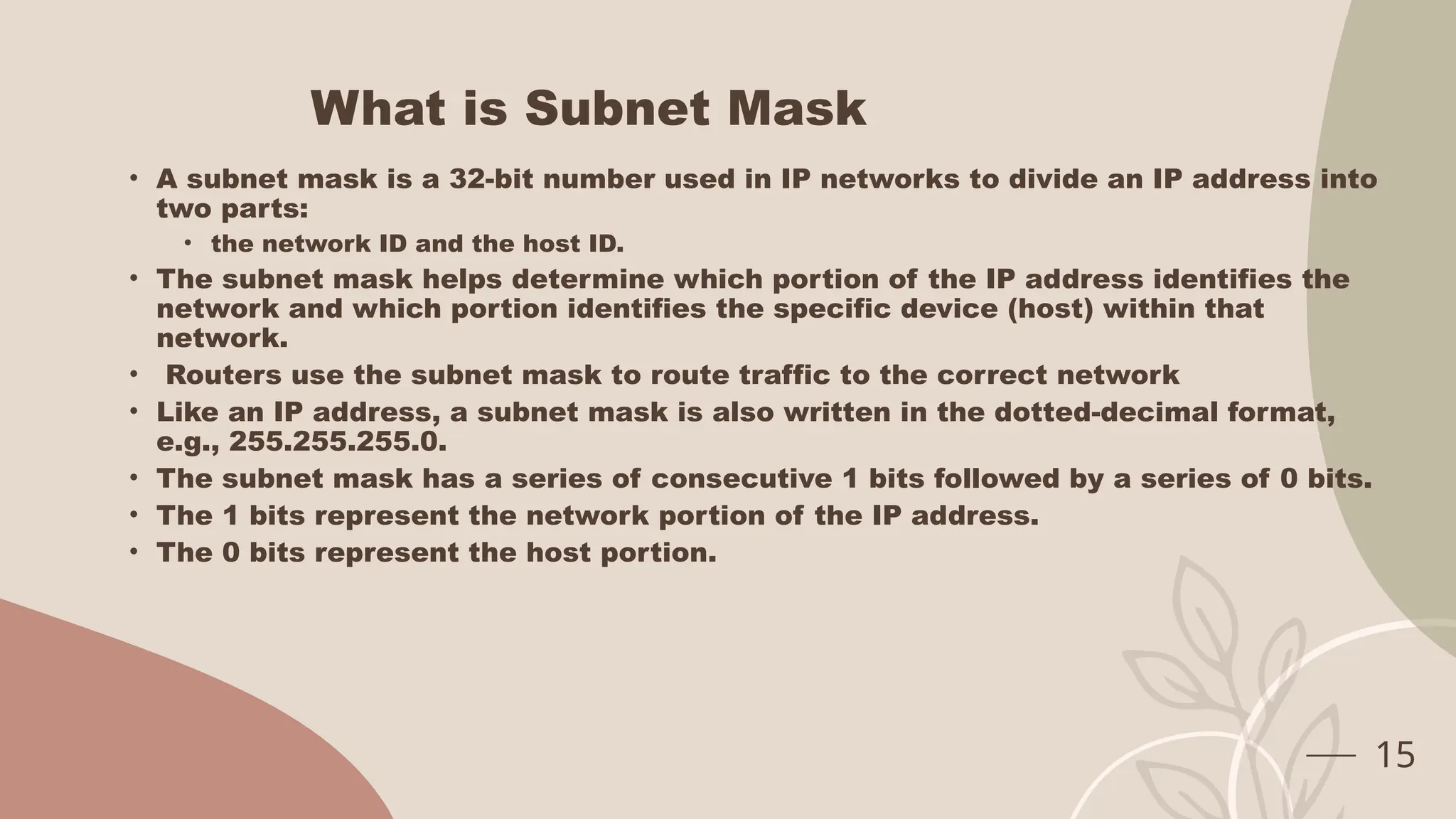 What is Subnet Mask
• A subnet mask is a 32-bit number used in IP networks to divide an IP address into
two parts:
• the network ID and the host ID.
• The subnet mask helps determine which portion of the IP address identifies the
network and which portion identifies the specific device (host) within that
network.
• Routers use the subnet mask to route traffic to the correct network
• Like an IP address, a subnet mask is also written in the dotted-decimal format,
e.g., 255.255.255.0.
• The subnet mask has a series of consecutive 1 bits followed by a series of 0 bits.
• The 1 bits represent the network portion of the IP address.
• The 0 bits represent the host portion.
15
 