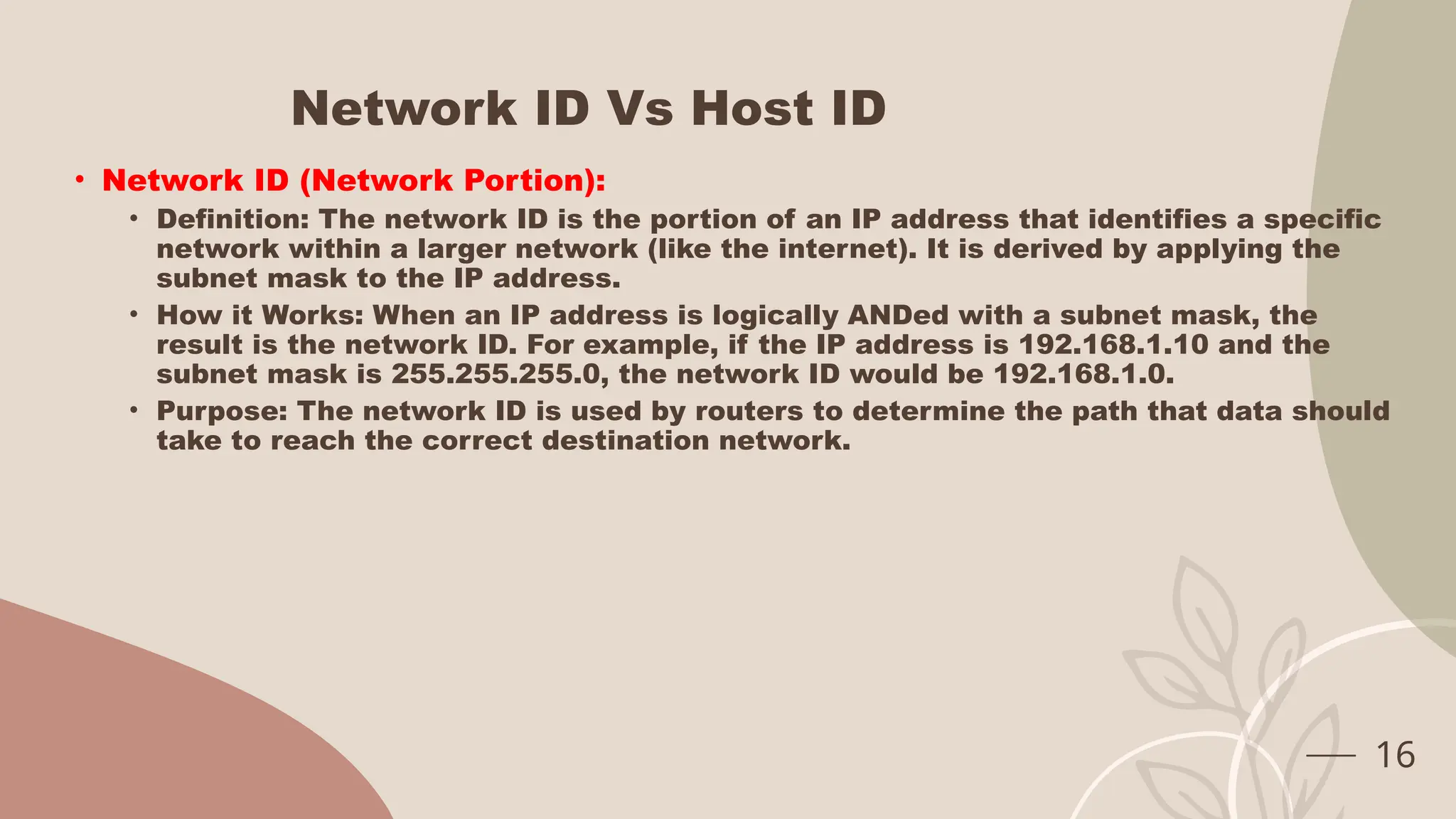 Network ID Vs Host ID
• Network ID (Network Portion):
• Definition: The network ID is the portion of an IP address that identifies a specific
network within a larger network (like the internet). It is derived by applying the
subnet mask to the IP address.
• How it Works: When an IP address is logically ANDed with a subnet mask, the
result is the network ID. For example, if the IP address is 192.168.1.10 and the
subnet mask is 255.255.255.0, the network ID would be 192.168.1.0.
• Purpose: The network ID is used by routers to determine the path that data should
take to reach the correct destination network.
16
 