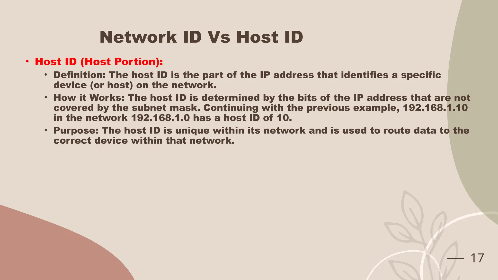 Network ID Vs Host ID
• Host ID (Host Portion):
• Definition: The host ID is the part of the IP address that identifies a specific
device (or host) on the network.
• How it Works: The host ID is determined by the bits of the IP address that are not
covered by the subnet mask. Continuing with the previous example, 192.168.1.10
in the network 192.168.1.0 has a host ID of 10.
• Purpose: The host ID is unique within its network and is used to route data to the
correct device within that network.
17
 