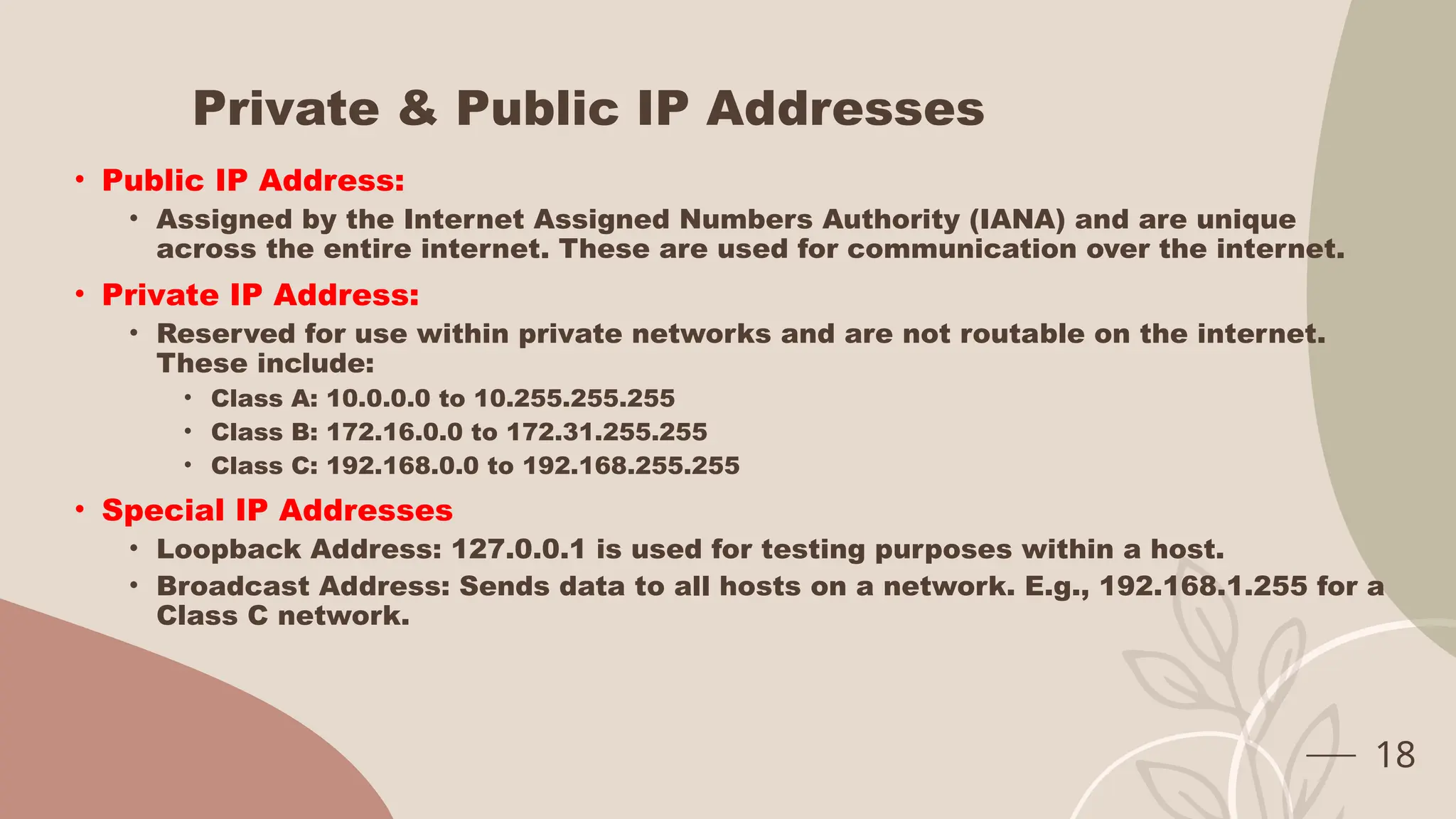 Private & Public IP Addresses
• Public IP Address:
• Assigned by the Internet Assigned Numbers Authority (IANA) and are unique
across the entire internet. These are used for communication over the internet.
• Private IP Address:
• Reserved for use within private networks and are not routable on the internet.
These include:
• Class A: 10.0.0.0 to 10.255.255.255
• Class B: 172.16.0.0 to 172.31.255.255
• Class C: 192.168.0.0 to 192.168.255.255
• Special IP Addresses
• Loopback Address: 127.0.0.1 is used for testing purposes within a host.
• Broadcast Address: Sends data to all hosts on a network. E.g., 192.168.1.255 for a
Class C network.
18
 