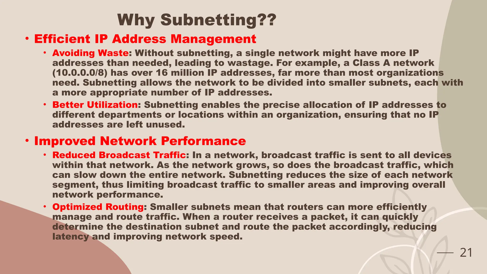 Why Subnetting??
• Efficient IP Address Management
• Avoiding Waste: Without subnetting, a single network might have more IP
addresses than needed, leading to wastage. For example, a Class A network
(10.0.0.0/8) has over 16 million IP addresses, far more than most organizations
need. Subnetting allows the network to be divided into smaller subnets, each with
a more appropriate number of IP addresses.
• Better Utilization: Subnetting enables the precise allocation of IP addresses to
different departments or locations within an organization, ensuring that no IP
addresses are left unused.
• Improved Network Performance
• Reduced Broadcast Traffic: In a network, broadcast traffic is sent to all devices
within that network. As the network grows, so does the broadcast traffic, which
can slow down the entire network. Subnetting reduces the size of each network
segment, thus limiting broadcast traffic to smaller areas and improving overall
network performance.
• Optimized Routing: Smaller subnets mean that routers can more efficiently
manage and route traffic. When a router receives a packet, it can quickly
determine the destination subnet and route the packet accordingly, reducing
latency and improving network speed.
21
 