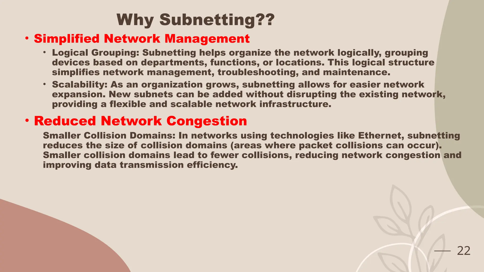 Why Subnetting??
• Simplified Network Management
• Logical Grouping: Subnetting helps organize the network logically, grouping
devices based on departments, functions, or locations. This logical structure
simplifies network management, troubleshooting, and maintenance.
• Scalability: As an organization grows, subnetting allows for easier network
expansion. New subnets can be added without disrupting the existing network,
providing a flexible and scalable network infrastructure.
• Reduced Network Congestion
Smaller Collision Domains: In networks using technologies like Ethernet, subnetting
reduces the size of collision domains (areas where packet collisions can occur).
Smaller collision domains lead to fewer collisions, reducing network congestion and
improving data transmission efficiency.
22
 