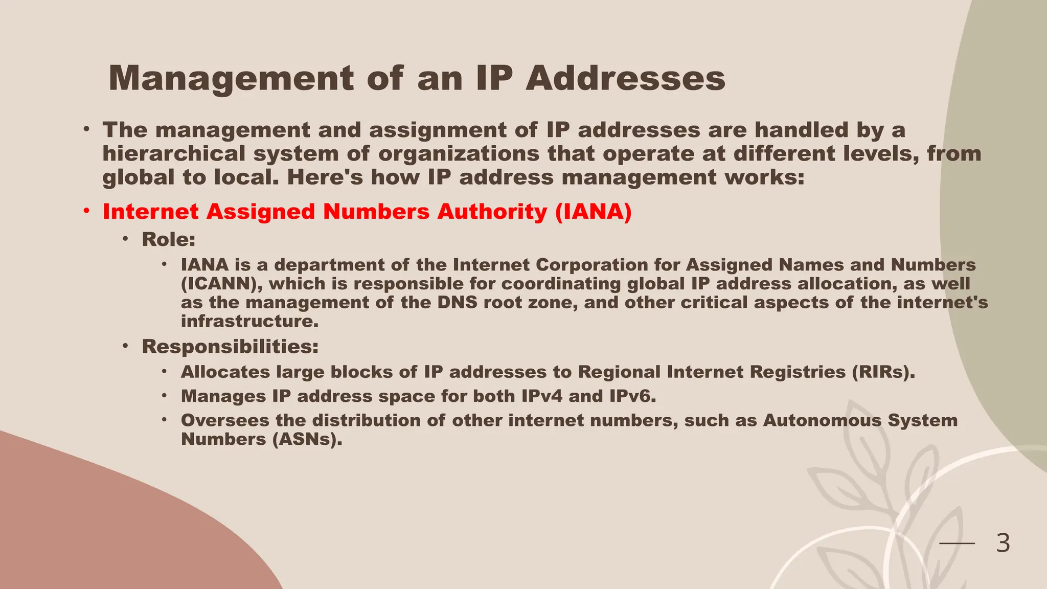 Management of an IP Addresses
• The management and assignment of IP addresses are handled by a
hierarchical system of organizations that operate at different levels, from
global to local. Here's how IP address management works:
• Internet Assigned Numbers Authority (IANA)
• Role:
• IANA is a department of the Internet Corporation for Assigned Names and Numbers
(ICANN), which is responsible for coordinating global IP address allocation, as well
as the management of the DNS root zone, and other critical aspects of the internet's
infrastructure.
• Responsibilities:
• Allocates large blocks of IP addresses to Regional Internet Registries (RIRs).
• Manages IP address space for both IPv4 and IPv6.
• Oversees the distribution of other internet numbers, such as Autonomous System
Numbers (ASNs).
3
 