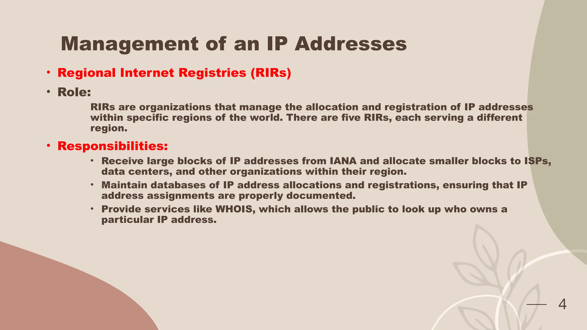 Management of an IP Addresses
• Regional Internet Registries (RIRs)
• Role:
RIRs are organizations that manage the allocation and registration of IP addresses
within specific regions of the world. There are five RIRs, each serving a different
region.
• Responsibilities:
• Receive large blocks of IP addresses from IANA and allocate smaller blocks to ISPs,
data centers, and other organizations within their region.
• Maintain databases of IP address allocations and registrations, ensuring that IP
address assignments are properly documented.
• Provide services like WHOIS, which allows the public to look up who owns a
particular IP address.
4
 