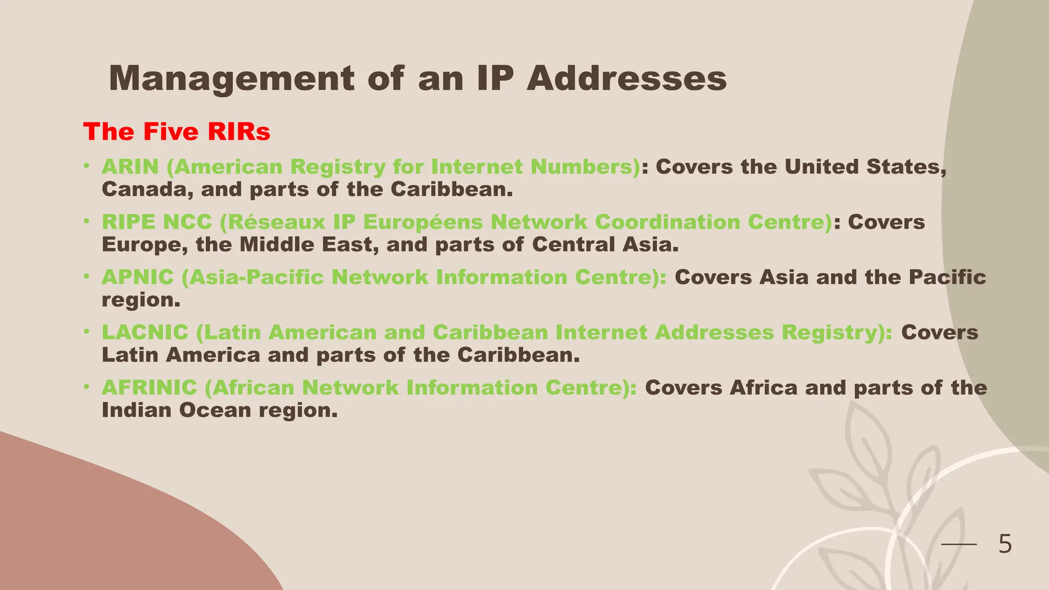 Management of an IP Addresses
The Five RIRs
• ARIN (American Registry for Internet Numbers): Covers the United States,
Canada, and parts of the Caribbean.
• RIPE NCC (Réseaux IP Européens Network Coordination Centre): Covers
Europe, the Middle East, and parts of Central Asia.
• APNIC (Asia-Pacific Network Information Centre): Covers Asia and the Pacific
region.
• LACNIC (Latin American and Caribbean Internet Addresses Registry): Covers
Latin America and parts of the Caribbean.
• AFRINIC (African Network Information Centre): Covers Africa and parts of the
Indian Ocean region.
5
 