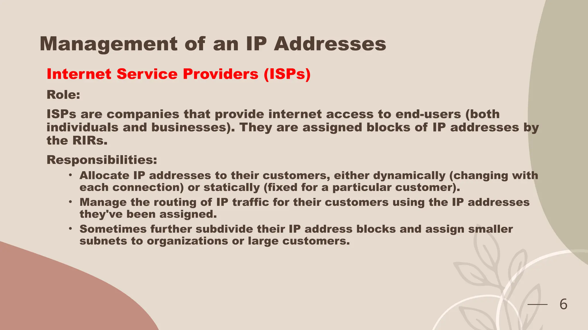Management of an IP Addresses
Internet Service Providers (ISPs)
Role:
ISPs are companies that provide internet access to end-users (both
individuals and businesses). They are assigned blocks of IP addresses by
the RIRs.
Responsibilities:
• Allocate IP addresses to their customers, either dynamically (changing with
each connection) or statically (fixed for a particular customer).
• Manage the routing of IP traffic for their customers using the IP addresses
they've been assigned.
• Sometimes further subdivide their IP address blocks and assign smaller
subnets to organizations or large customers.
6
 