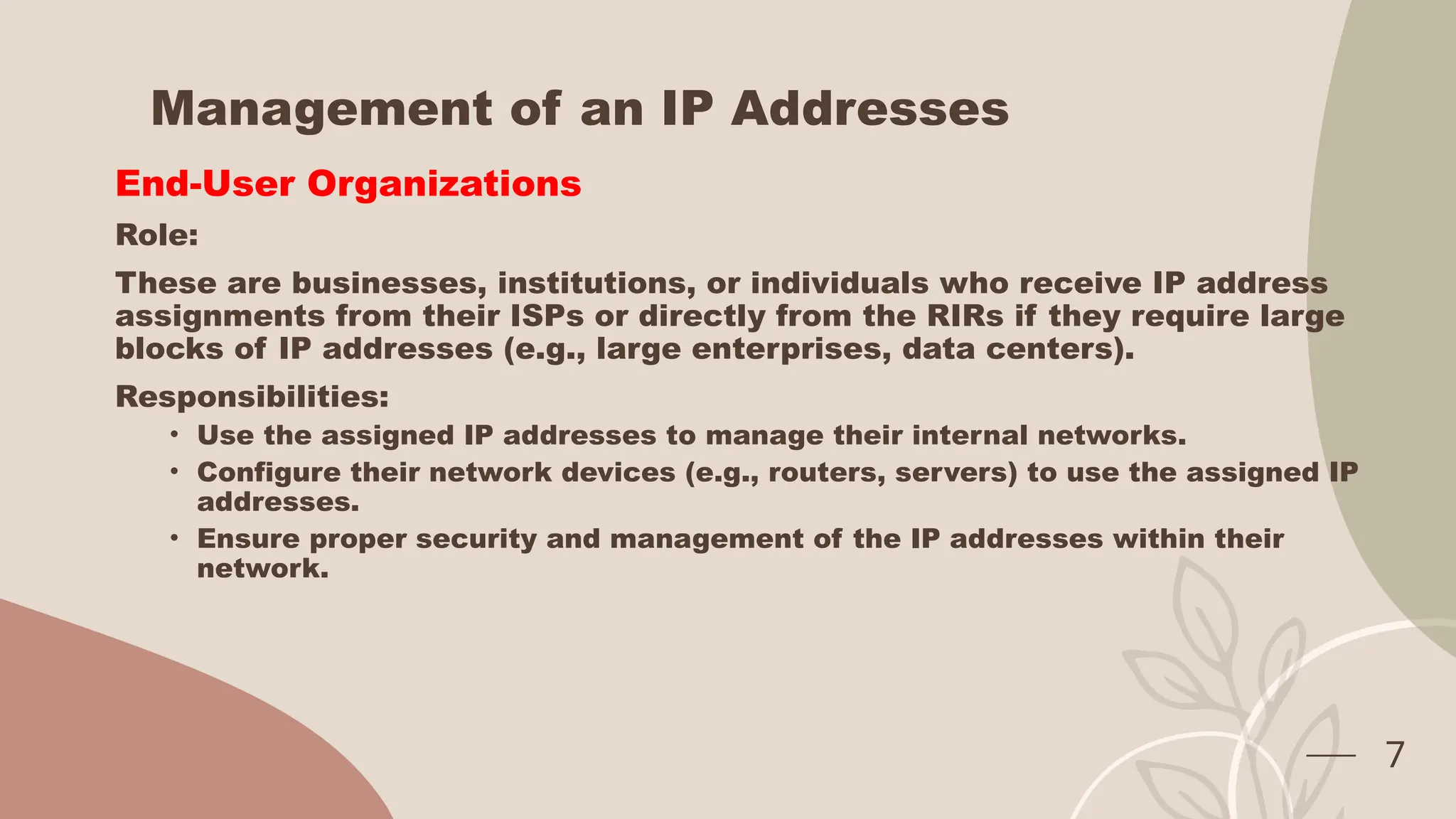 Management of an IP Addresses
End-User Organizations
Role:
These are businesses, institutions, or individuals who receive IP address
assignments from their ISPs or directly from the RIRs if they require large
blocks of IP addresses (e.g., large enterprises, data centers).
Responsibilities:
• Use the assigned IP addresses to manage their internal networks.
• Configure their network devices (e.g., routers, servers) to use the assigned IP
addresses.
• Ensure proper security and management of the IP addresses within their
network.
7
 