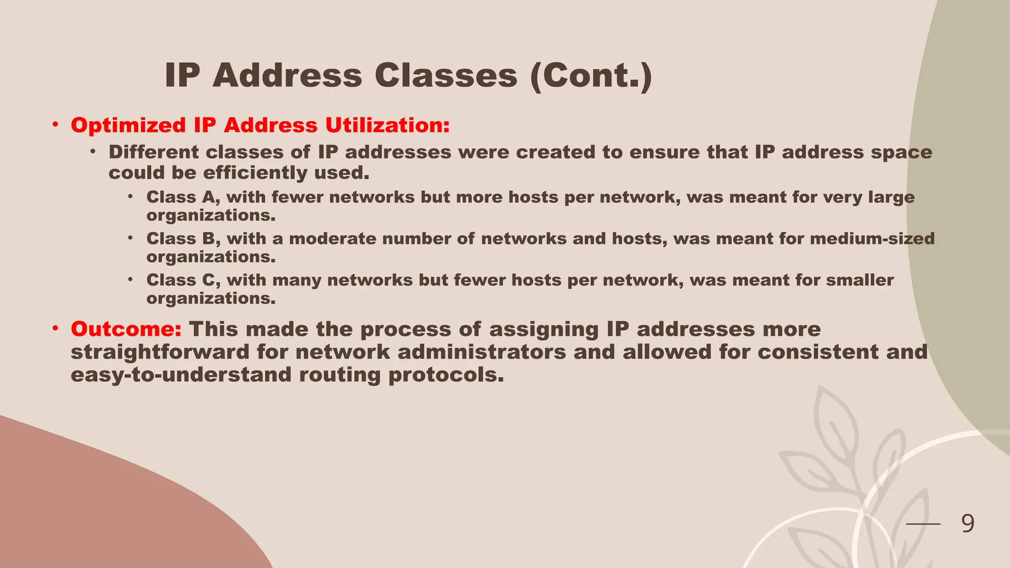IP Address Classes (Cont.)
• Optimized IP Address Utilization:
• Different classes of IP addresses were created to ensure that IP address space
could be efficiently used.
• Class A, with fewer networks but more hosts per network, was meant for very large
organizations.
• Class B, with a moderate number of networks and hosts, was meant for medium-sized
organizations.
• Class C, with many networks but fewer hosts per network, was meant for smaller
organizations.
• Outcome: This made the process of assigning IP addresses more
straightforward for network administrators and allowed for consistent and
easy-to-understand routing protocols.
9
 
