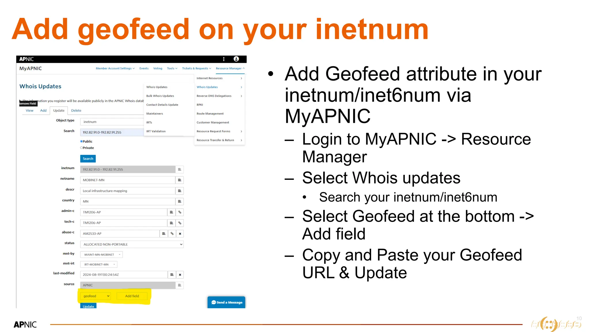 10
10
Add geofeed on your inetnum
• Add Geofeed attribute in your
inetnum/inet6num via
MyAPNIC
– Login to MyAPNIC -> Resource
Manager
– Select Whois updates
• Search your inetnum/inet6num
– Select Geofeed at the bottom ->
Add field
– Copy and Paste your Geofeed
URL & Update
 