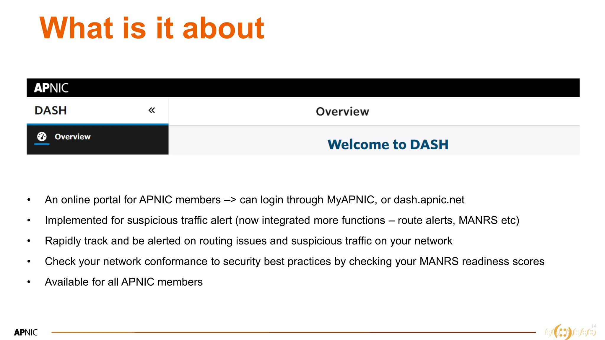14
What is it about
• An online portal for APNIC members –> can login through MyAPNIC, or dash.apnic.net
• Implemented for suspicious traffic alert (now integrated more functions – route alerts, MANRS etc)
• Rapidly track and be alerted on routing issues and suspicious traffic on your network
• Check your network conformance to security best practices by checking your MANRS readiness scores
• Available for all APNIC members
 