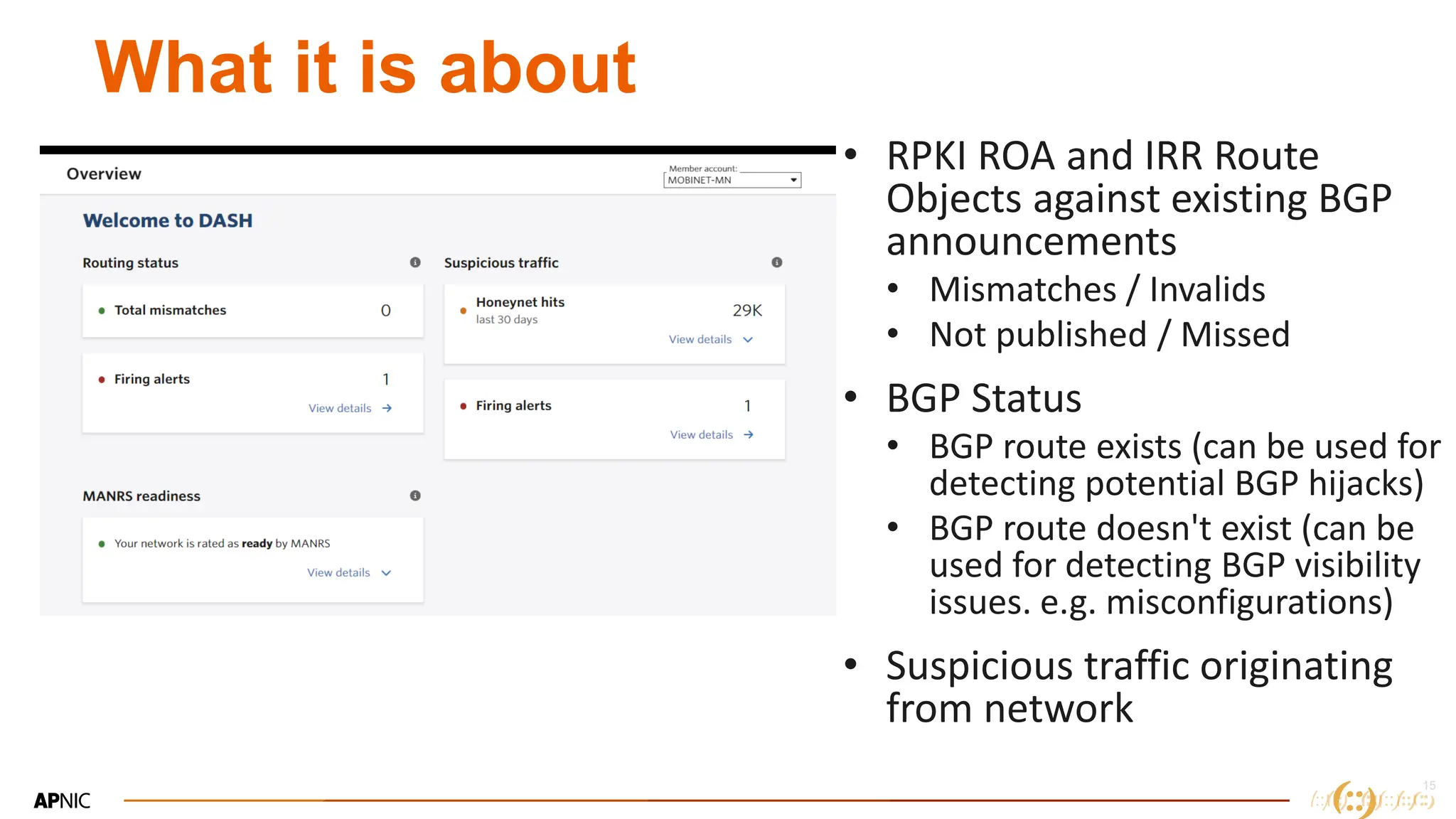 15
What it is about
• RPKI ROA and IRR Route
Objects against existing BGP
announcements
• Mismatches / Invalids
• Not published / Missed
• BGP Status
• BGP route exists (can be used for
detecting potential BGP hijacks)
• BGP route doesn't exist (can be
used for detecting BGP visibility
issues. e.g. misconfigurations)
• Suspicious traffic originating
from network
 