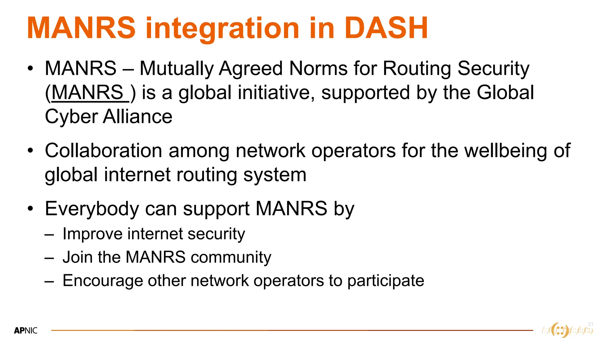 21
21
MANRS integration in DASH
• MANRS – Mutually Agreed Norms for Routing Security
(MANRS ) is a global initiative, supported by the Global
Cyber Alliance
• Collaboration among network operators for the wellbeing of
global internet routing system
• Everybody can support MANRS by
– Improve internet security
– Join the MANRS community
– Encourage other network operators to participate
 
