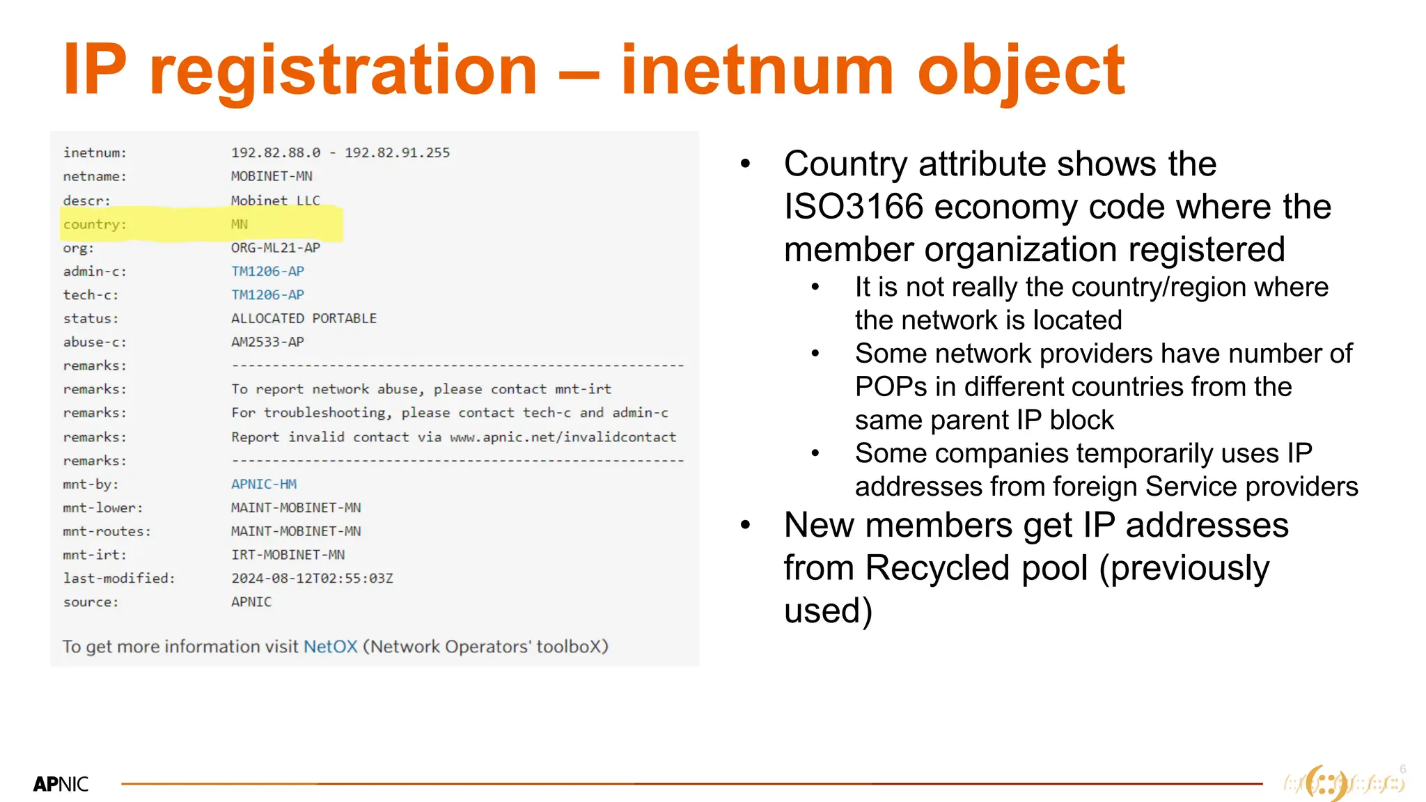6
6
IP registration – inetnum object
• Country attribute shows the
ISO3166 economy code where the
member organization registered
• It is not really the country/region where
the network is located
• Some network providers have number of
POPs in different countries from the
same parent IP block
• Some companies temporarily uses IP
addresses from foreign Service providers
• New members get IP addresses
from Recycled pool (previously
used)
 