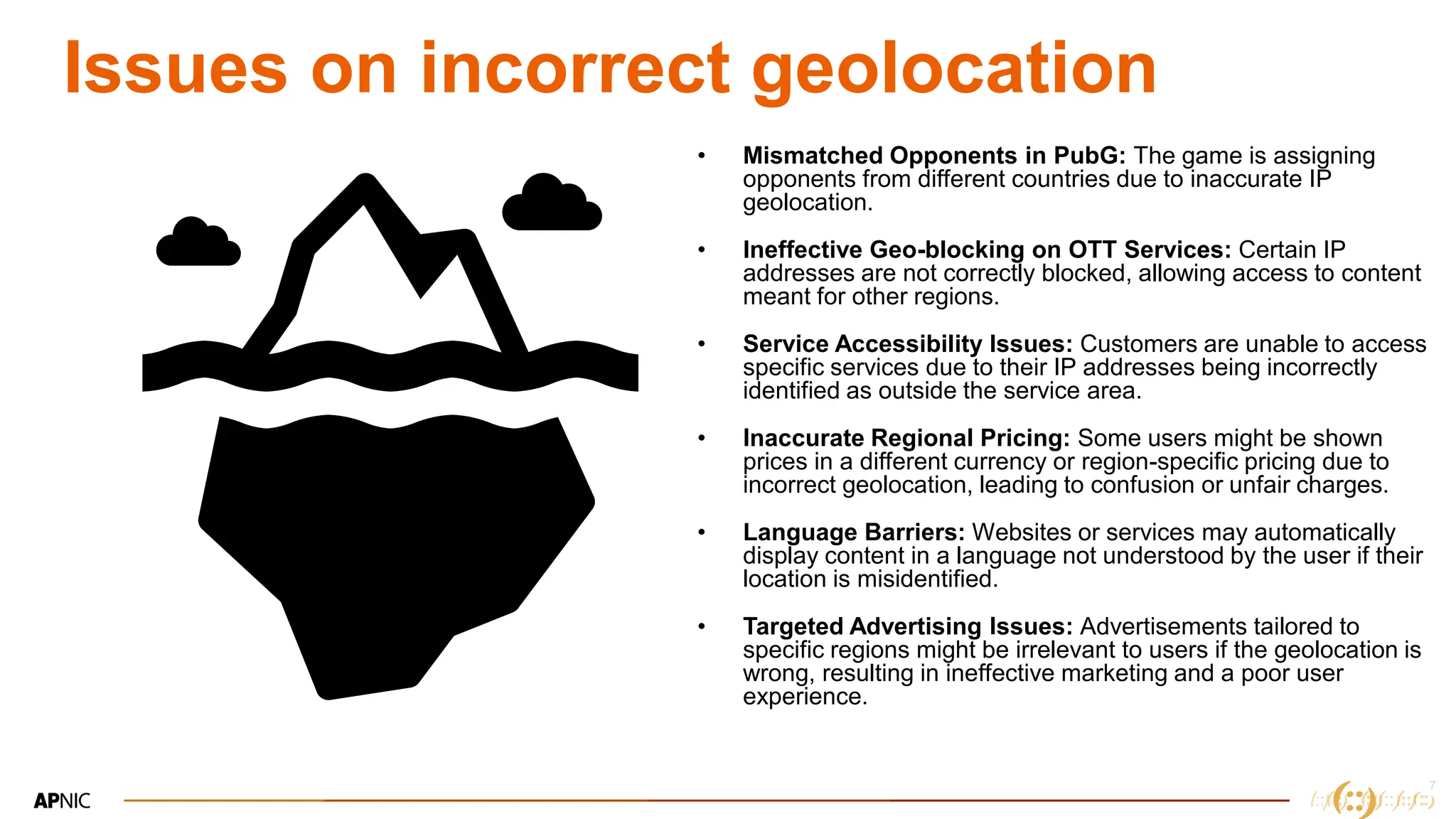 7
Issues on incorrect geolocation
• Mismatched Opponents in PubG: The game is assigning
opponents from different countries due to inaccurate IP
geolocation.
• Ineffective Geo-blocking on OTT Services: Certain IP
addresses are not correctly blocked, allowing access to content
meant for other regions.
• Service Accessibility Issues: Customers are unable to access
specific services due to their IP addresses being incorrectly
identified as outside the service area.
• Inaccurate Regional Pricing: Some users might be shown
prices in a different currency or region-specific pricing due to
incorrect geolocation, leading to confusion or unfair charges.
• Language Barriers: Websites or services may automatically
display content in a language not understood by the user if their
location is misidentified.
• Targeted Advertising Issues: Advertisements tailored to
specific regions might be irrelevant to users if the geolocation is
wrong, resulting in ineffective marketing and a poor user
experience.
 