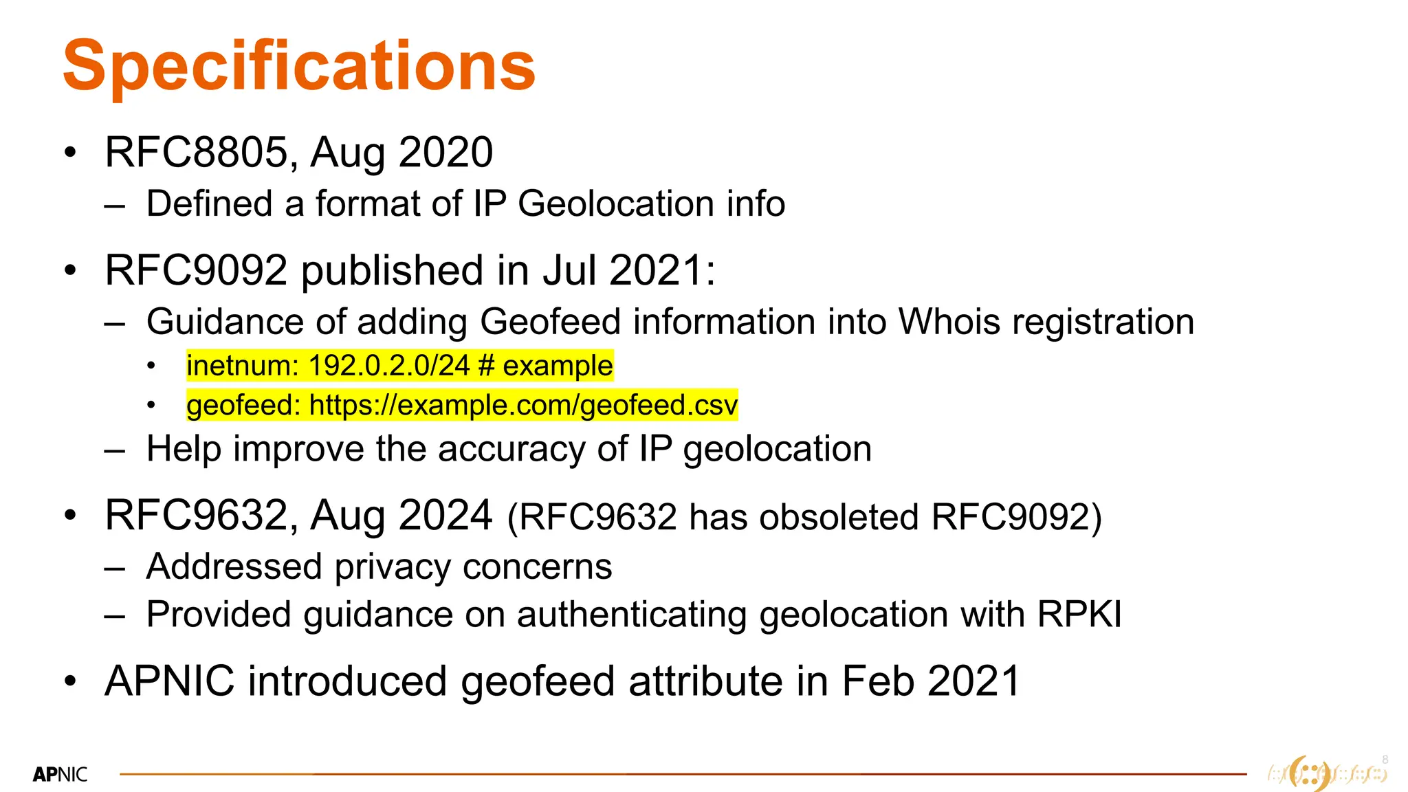 8
8
Specifications
• RFC8805, Aug 2020
– Defined a format of IP Geolocation info
• RFC9092 published in Jul 2021:
– Guidance of adding Geofeed information into Whois registration
• inetnum: 192.0.2.0/24 # example
• geofeed: https://example.com/geofeed.csv
– Help improve the accuracy of IP geolocation
• RFC9632, Aug 2024 (RFC9632 has obsoleted RFC9092)
– Addressed privacy concerns
– Provided guidance on authenticating geolocation with RPKI
• APNIC introduced geofeed attribute in Feb 2021
 