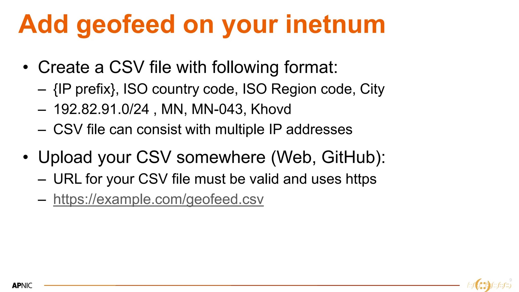 9
9
Add geofeed on your inetnum
• Create a CSV file with following format:
– {IP prefix}, ISO country code, ISO Region code, City
– 192.82.91.0/24 , MN, MN-043, Khovd
– CSV file can consist with multiple IP addresses
• Upload your CSV somewhere (Web, GitHub):
– URL for your CSV file must be valid and uses https
– https://example.com/geofeed.csv
 