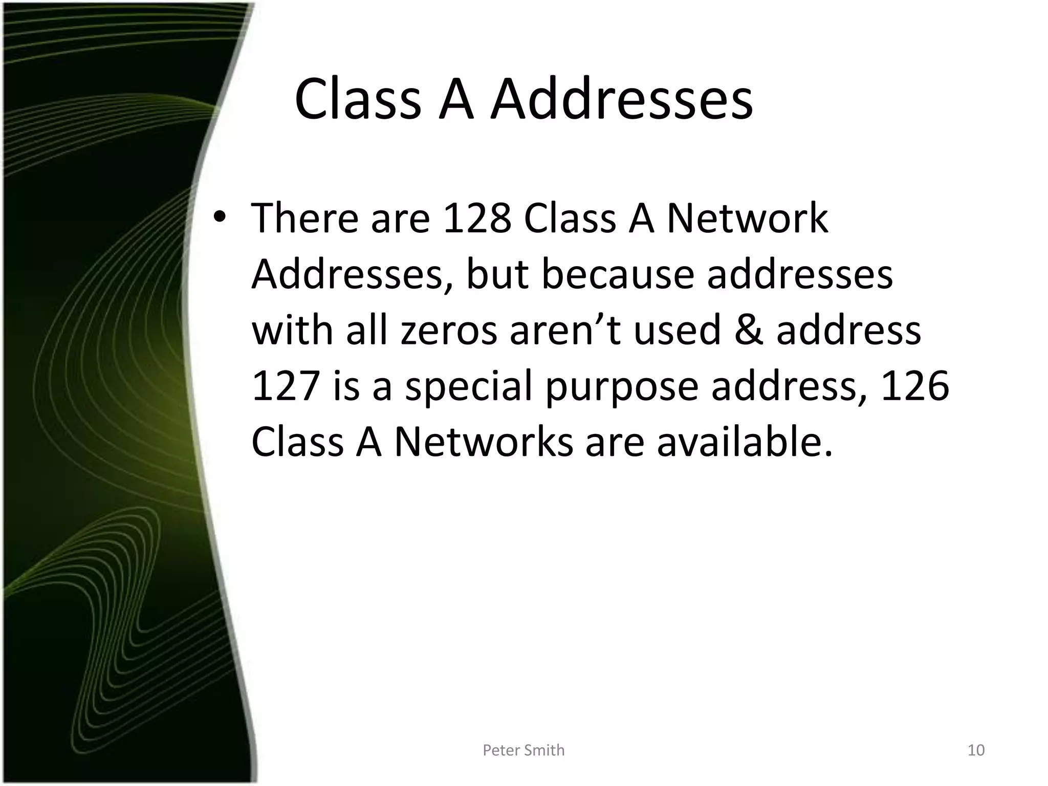 There are 128 Class A Network Addresses, but because addresses with all zeros aren’t used & address 127 is a special purpose address, 126 Class A Networks are available.Peter Smith10Class A Addresses
