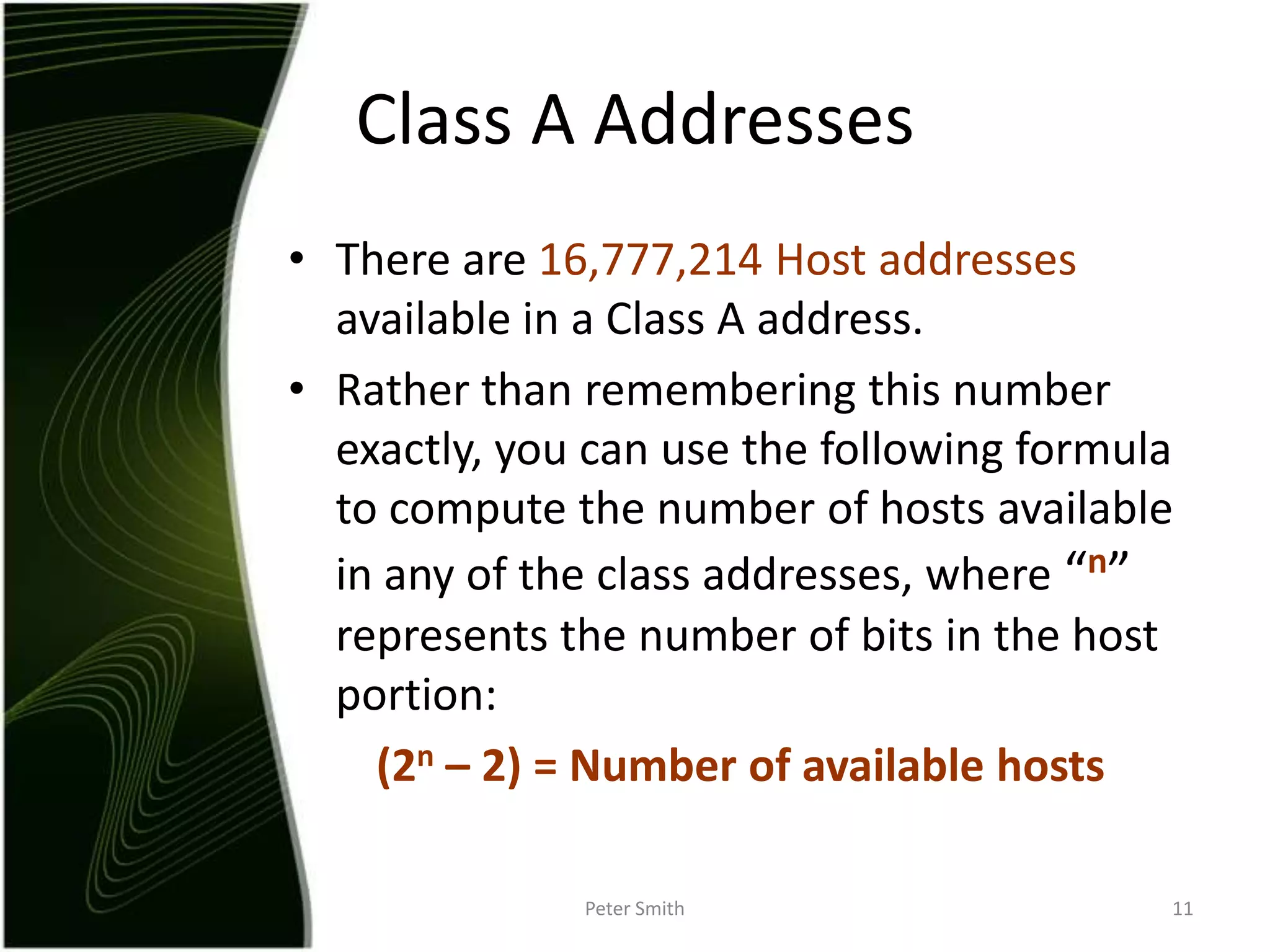 There are 16,777,214 Host addresses available in a Class A address.Rather than remembering this number exactly, you can use the following formula to compute the number of hosts available in any of the class addresses, where “n” represents the number of bits in the host portion: (2n – 2) = Number of available hostsPeter Smith11Class A Addresses