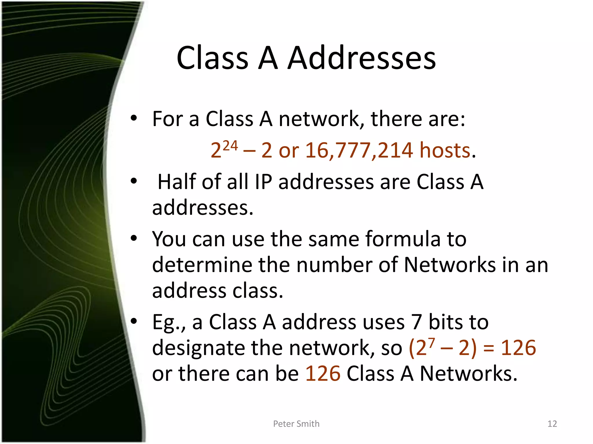 For a Class A network, there are:224 – 2 or 16,777,214 hosts. Half of all IP addresses are Class A addresses.You can use the same formula to determine the number of Networks in an address class.Eg., a Class A address uses 7 bits to designate the network, so (27 – 2) = 126 or there can be 126 Class A Networks. Peter Smith12Class A Addresses
