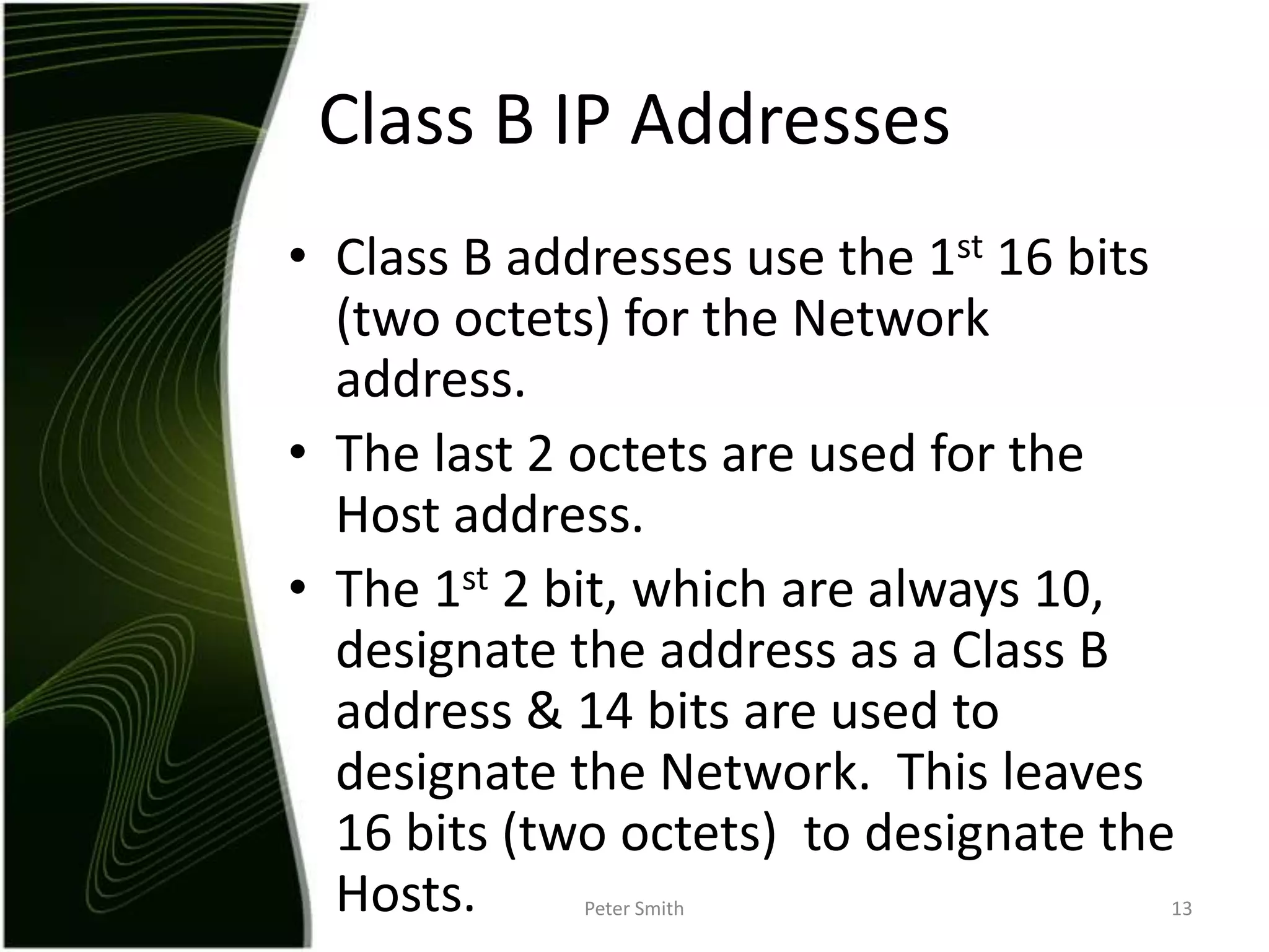 Class B addresses use the 1st 16 bits (two octets) for the Network address.The last 2 octets are used for the Host address.The 1st 2 bit, which are always 10, designate the address as a Class B address & 14 bits are used to designate the Network.  This leaves 16 bits (two octets)  to designate the Hosts. Peter Smith13Class B IP Addresses 