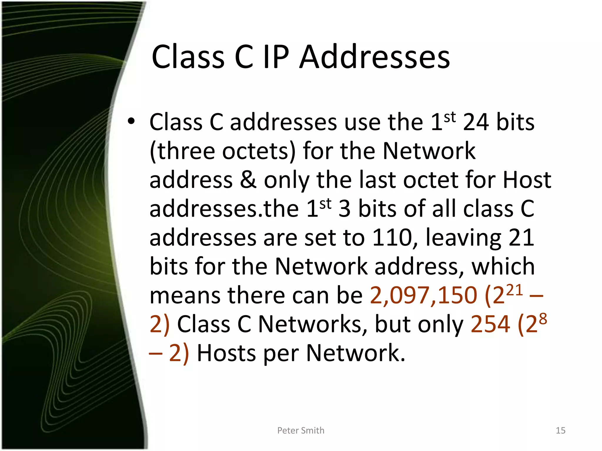 Class C addresses use the 1st 24 bits (three octets) for the Network address & only the last octet for Host addresses.the 1st 3 bits of all class C addresses are set to 110, leaving 21 bits for the Network address, which means there can be 2,097,150(221 – 2) Class C Networks, but only 254 (28 – 2) Hosts per Network.Peter Smith15Class C IP Addresses