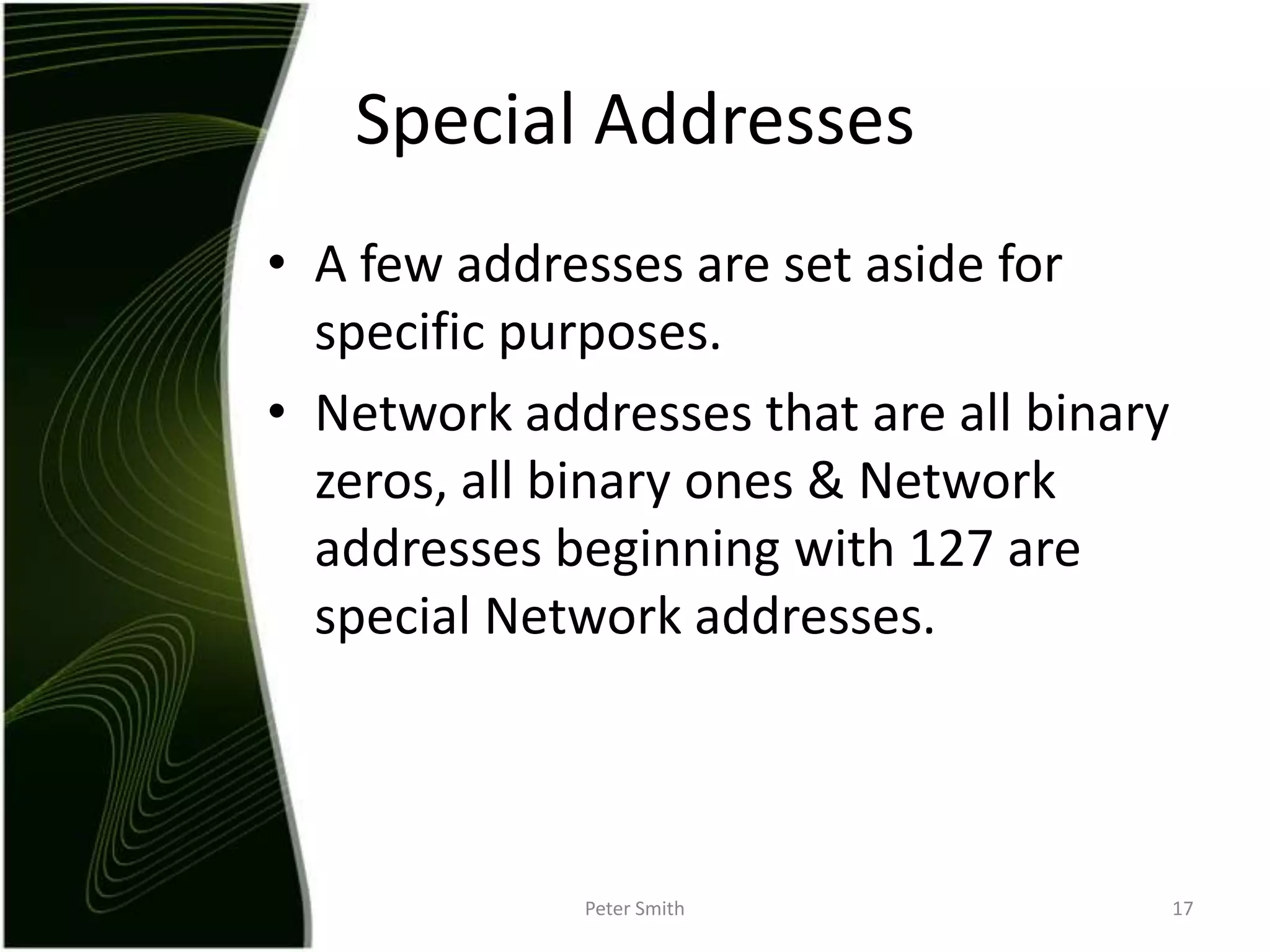 A few addresses are set aside for specific purposes.Network addresses that are all binary zeros, all binary ones & Network addresses beginning with 127 are special Network addresses.Peter Smith17Special Addresses 